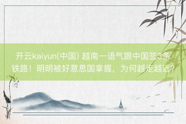 开云kaiyun(中国) 越南一语气跟中国签3条铁路！明明被好意思国拿握，为何越走越近？