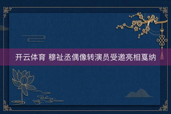 开云体育 穆祉丞偶像转演员受邀亮相戛纳
