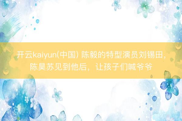 开云kaiyun(中国) 陈毅的特型演员刘锡田，陈昊苏见到他后，让孩子们喊爷爷
