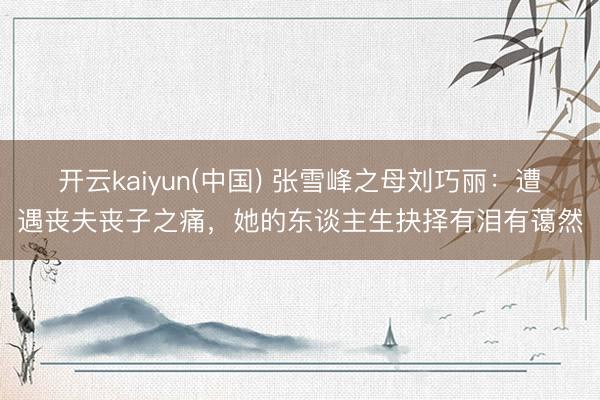 开云kaiyun(中国) 张雪峰之母刘巧丽：遭遇丧夫丧子之痛，她的东谈主生抉择有泪有蔼然