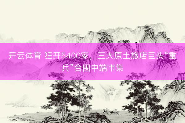 开云体育 狂开5400家，三大原土旅店巨头“重兵”合围中端市集