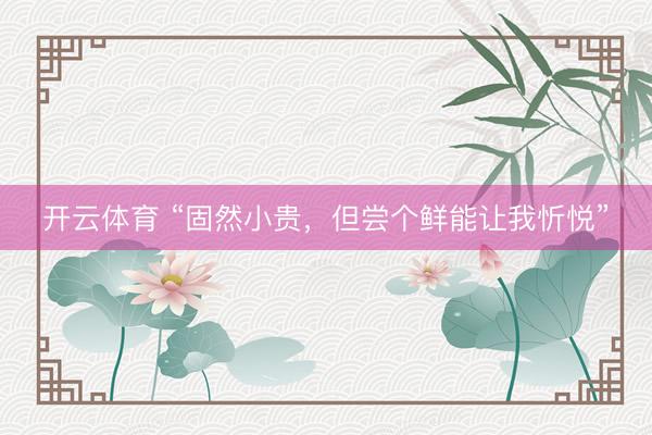 开云体育 “固然小贵,但尝个鲜能让我忻悦”