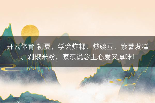 开云体育 初夏，学会炸粿、炒豌豆、紫薯发糕、剁椒米粉，家东说念主心爱又厚味！