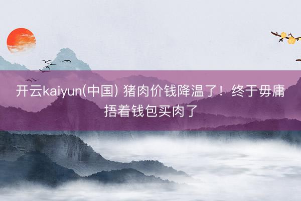 开云kaiyun(中国) 猪肉价钱降温了！终于毋庸捂着钱包买肉了