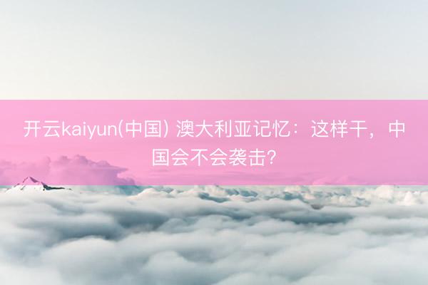 开云kaiyun(中国) 澳大利亚记忆：这样干，中国会不会袭击？