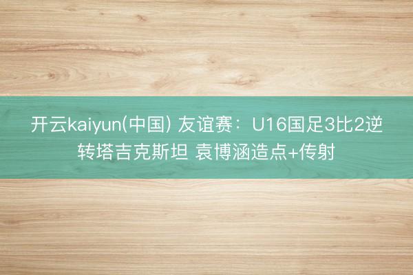 开云kaiyun(中国) 友谊赛：U16国足3比2逆转塔吉克斯坦 袁博涵造点+传射