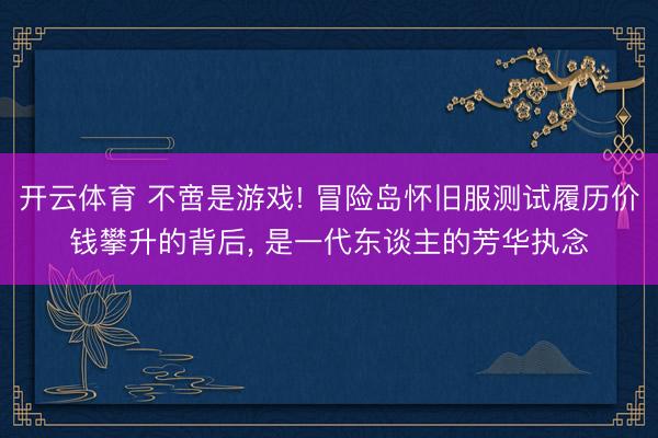 开云体育 不啻是游戏! 冒险岛怀旧服测试履历价钱攀升的背后, 是一代东谈主的芳华执念