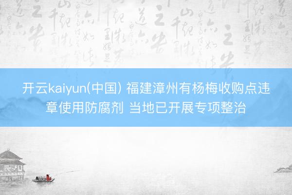 开云kaiyun(中国) 福建漳州有杨梅收购点违章使用防腐剂 当地已开展专项整治