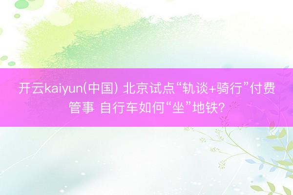 开云kaiyun(中国) 北京试点“轨谈+骑行”付费管事 自行车如何“坐”地铁？
