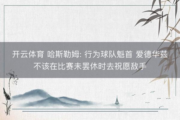 开云体育 哈斯勒姆: 行为球队魁首 爱德华兹不该在比赛未罢休时去祝愿敌手