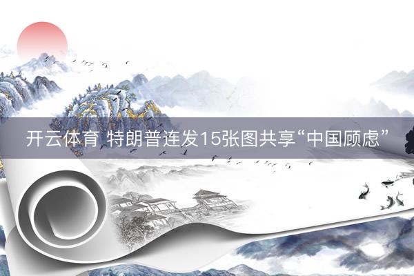 开云体育 特朗普连发15张图共享“中国顾虑”