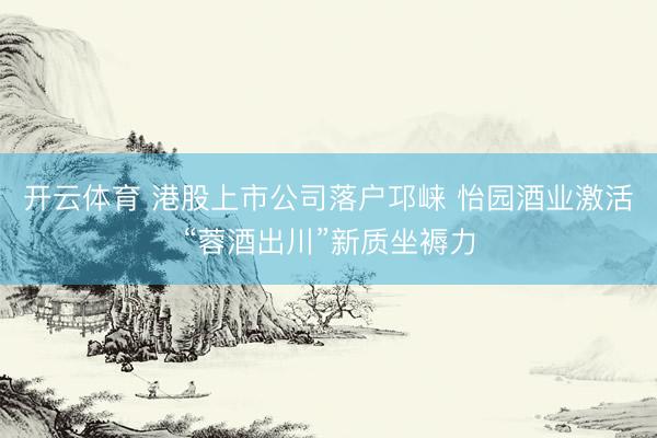 开云体育 港股上市公司落户邛崃 怡园酒业激活“蓉酒出川”新质坐褥力