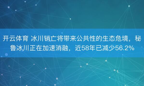 开云体育 冰川销亡将带来公共性的生态危境，秘鲁冰川正在加速消融，近58年已减少56.2%
