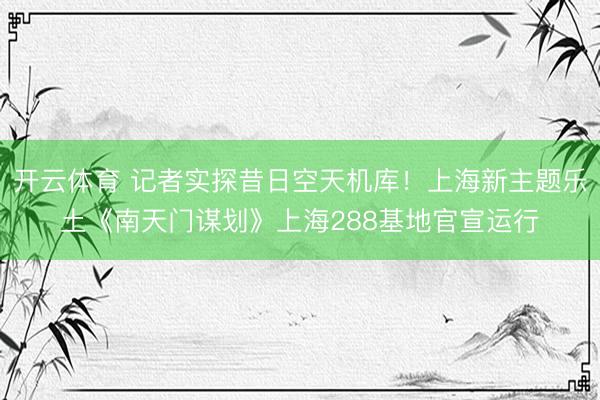 开云体育 记者实探昔日空天机库！上海新主题乐土《南天门谋划》上海288基地官宣运行