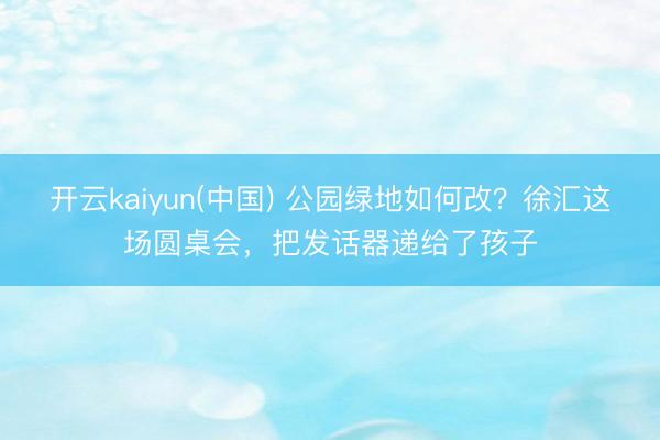 开云kaiyun(中国) 公园绿地如何改？徐汇这场圆桌会，把发话器递给了孩子