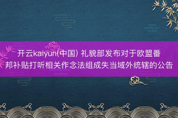 开云kaiyun(中国) 礼貌部发布对于欧盟番邦补贴打听相关作念法组成失当域外统辖的公告