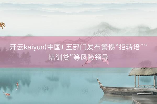 开云kaiyun(中国) 五部门发布警惕“招转培”“培训贷”等风险领导