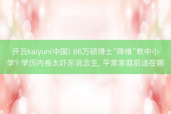 开云kaiyun(中国) 86万硕博士“降维”教中小学? 学历内卷太吓东说念主， 平常家庭前途在哪