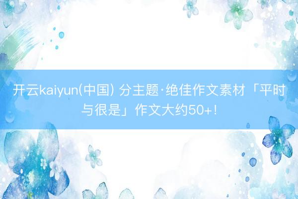 开云kaiyun(中国) 分主题·绝佳作文素材「平时与很是」作文大约50+！