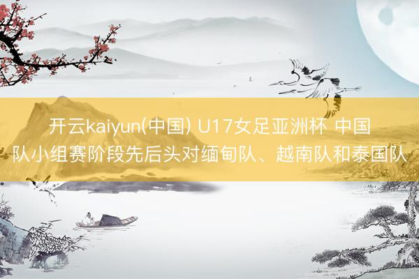 开云kaiyun(中国) U17女足亚洲杯 中国队小组赛阶段先后头对缅甸队、越南队和泰国队