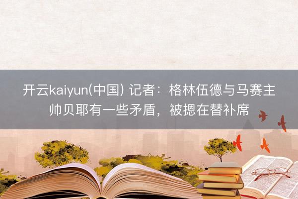 开云kaiyun(中国) 记者：格林伍德与马赛主帅贝耶有一些矛盾，被摁在替补席