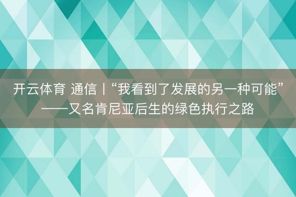 开云体育 通信丨“我看到了发展的另一种可能”——又名肯尼亚后生的绿色执行之路