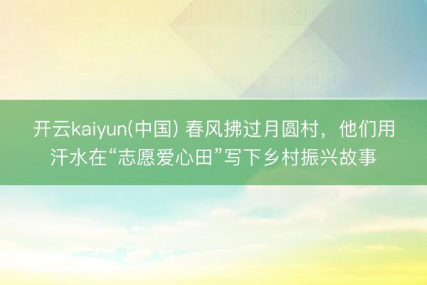 开云kaiyun(中国) 春风拂过月圆村，他们用汗水在“志愿爱心田”写下乡村振兴故事