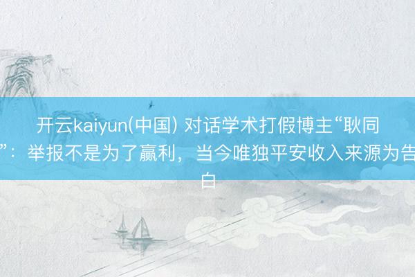 开云kaiyun(中国) 对话学术打假博主“耿同学”：举报不是为了赢利，当今唯独平安收入来源为告白
