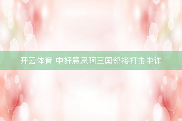 开云体育 中好意思阿三国邻接打击电诈
