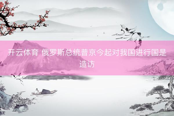 开云体育 俄罗斯总统普京今起对我国进行国是造访