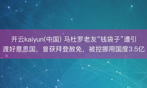 开云kaiyun(中国) 马杜罗老友“钱袋子”遭引渡好意思国，曾获拜登赦免，被控挪用国度3.5亿