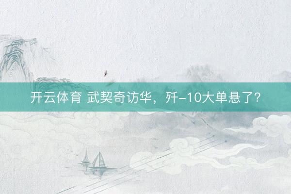 开云体育 武契奇访华，歼-10大单悬了？