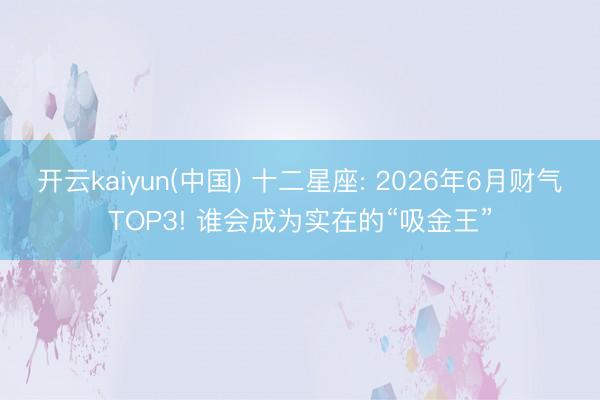 开云kaiyun(中国) 十二星座: 2026年6月财气TOP3! 谁会成为实在的“吸金王”