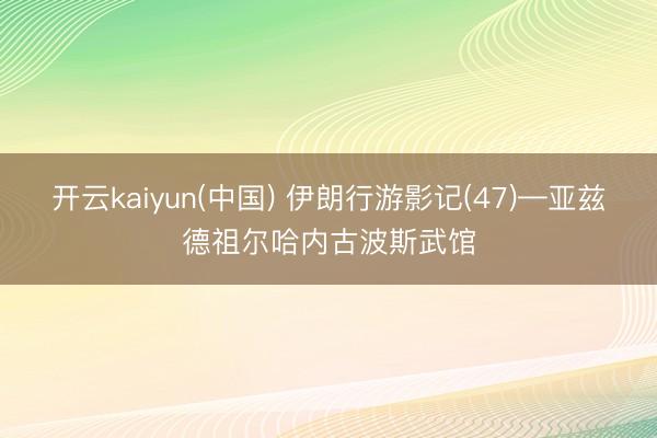 开云kaiyun(中国) 伊朗行游影记(47)—亚兹德祖尔哈内古波斯武馆