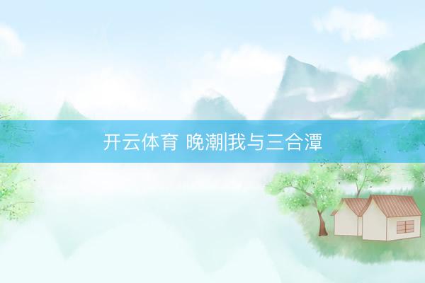 开云体育 晚潮|我与三合潭