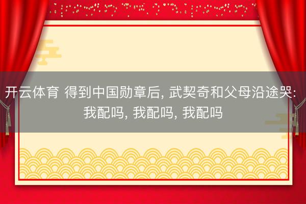 开云体育 得到中国勋章后， 武契奇和父母沿途哭: 我配吗， 我配吗， 我配吗