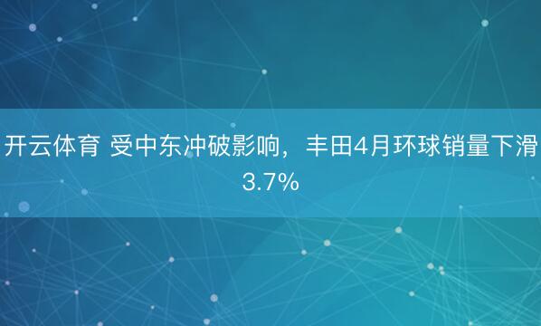 开云体育 受中东冲破影响，丰田4月环球销量下滑3.7%