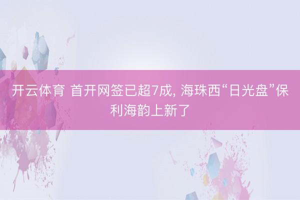 开云体育 首开网签已超7成， 海珠西“日光盘”保利海韵上新了