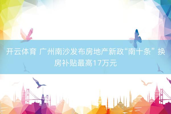 开云体育 广州南沙发布房地产新政“南十条” 换房补贴最高17万元