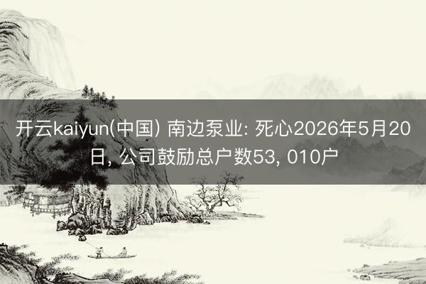 开云kaiyun(中国) 南边泵业: 死心2026年5月20日， 公司鼓励总户数53， 010户