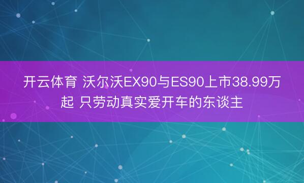 开云体育 沃尔沃EX90与ES90上市38.99万起 只劳动真实爱开车的东谈主