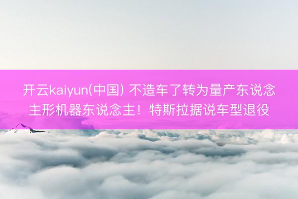 开云kaiyun(中国) 不造车了转为量产东说念主形机器东说念主！特斯拉据说车型退役