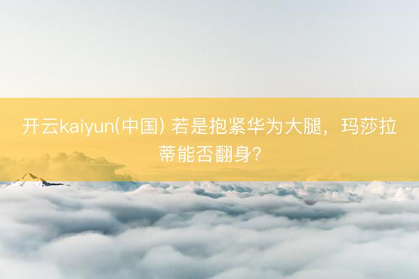 开云kaiyun(中国) 若是抱紧华为大腿，玛莎拉蒂能否翻身？