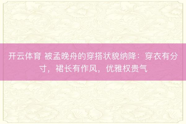 开云体育 被孟晚舟的穿搭状貌纳降：穿衣有分寸，裙长有作风，优雅权贵气
