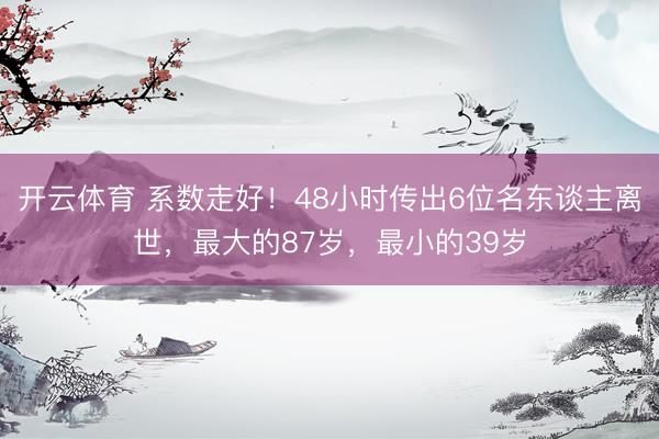 开云体育 系数走好！48小时传出6位名东谈主离世，最大的87岁，最小的39岁