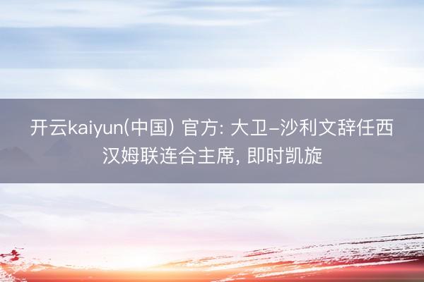 开云kaiyun(中国) 官方: 大卫-沙利文辞任西汉姆联连合主席， 即时凯旋