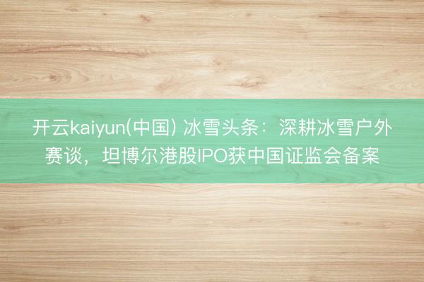 开云kaiyun(中国) 冰雪头条：深耕冰雪户外赛谈，坦博尔港股IPO获中国证监会备案