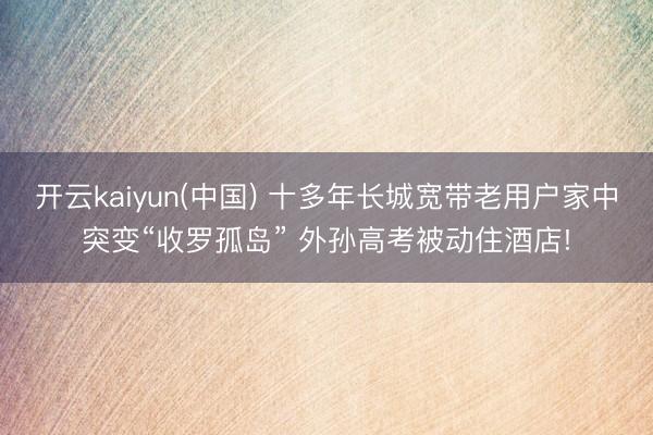 开云kaiyun(中国) 十多年长城宽带老用户家中突变“收罗孤岛” 外孙高考被动住酒店!