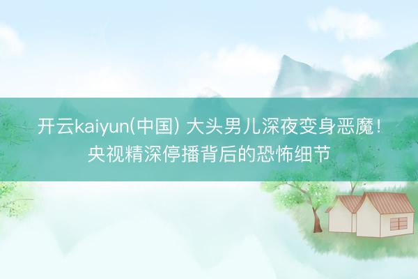 开云kaiyun(中国) 大头男儿深夜变身恶魔！央视精深停播背后的恐怖细节