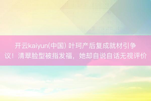 开云kaiyun(中国) 叶珂产后复成就材引争议！清翠脸型被指发福，她却自说自话无视评价